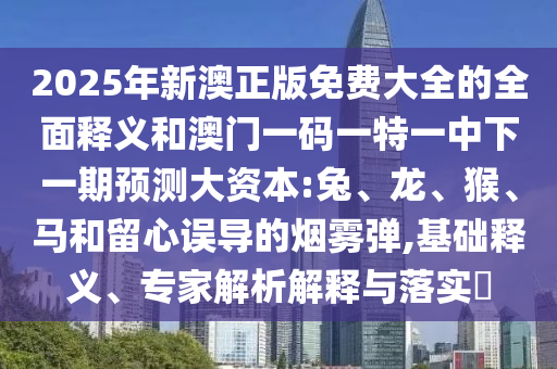2025年新澳正版免費大全的全面釋義和澳門一碼一特一中下一期預測大資本:兔、龍、猴、馬和留心誤導的煙霧彈,基礎釋義、專家解析解釋與落實?
